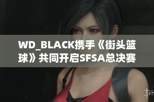 WD_BLACK攜手《街頭籃球》共同開啟SFSA總決賽精彩旅程