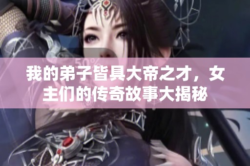 我的弟子皆具大帝之才，女主們的傳奇故事大揭秘