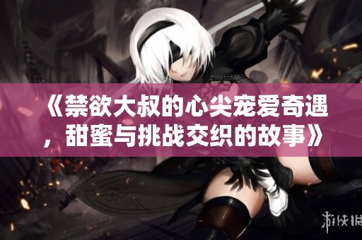 《禁欲大叔的心尖寵愛(ài)奇遇，甜蜜與挑戰(zhàn)交織的故事》