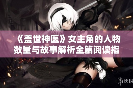 《蓋世神醫(yī)》女主角的人物數(shù)量與故事解析全篇閱讀指南