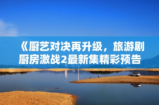 《廚藝對決再升級，旅游劇廚房激戰(zhàn)2最新集精彩預(yù)告全景呈現(xiàn)》