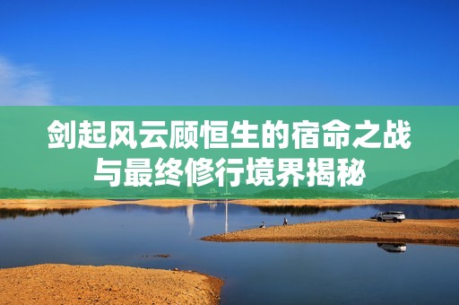 劍起風(fēng)云顧恒生的宿命之戰(zhàn)與最終修行境界揭秘