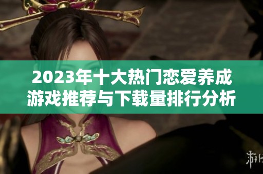 2023年十大熱門戀愛(ài)養(yǎng)成游戲推薦與下載量排行分析
