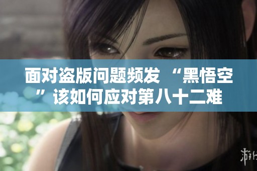 面對盜版問題頻發(fā) “黑悟空”該如何應(yīng)對第八十二難