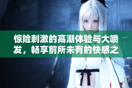 驚險(xiǎn)刺激的高潮體驗(yàn)與大噴發(fā)，暢享前所未有的快感之旅
