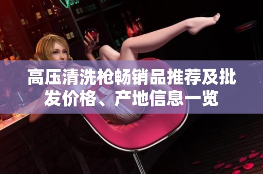 高壓清洗槍暢銷品推薦及批發(fā)價(jià)格、產(chǎn)地信息一覽