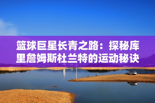 籃球巨星長青之路：探秘庫里詹姆斯杜蘭特的運動秘訣