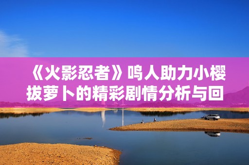《火影忍者》鳴人助力小櫻拔蘿卜的精彩劇情分析與回顧