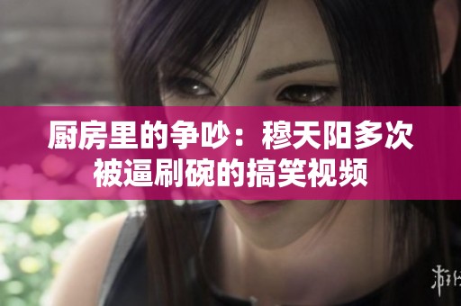 廚房里的爭吵：穆天陽多次被逼刷碗的搞笑視頻
