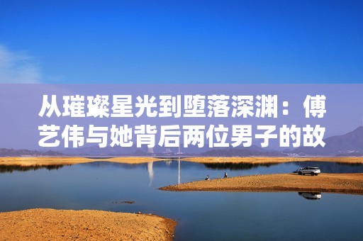 從璀璨星光到墮落深淵：傅藝偉與她背后兩位男子的故事