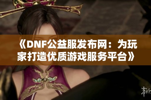 《DNF公益服發(fā)布網(wǎng)：為玩家打造優(yōu)質(zhì)游戲服務(wù)平臺(tái)》