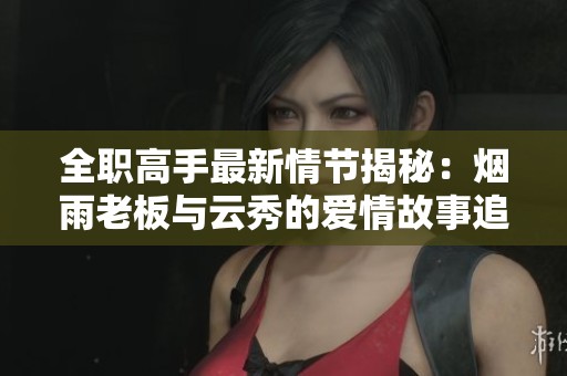 全職高手最新情節(jié)揭秘：煙雨老板與云秀的愛情故事追蹤