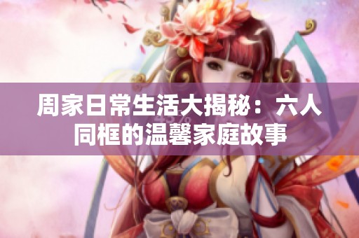 周家日常生活大揭秘：六人同框的溫馨家庭故事