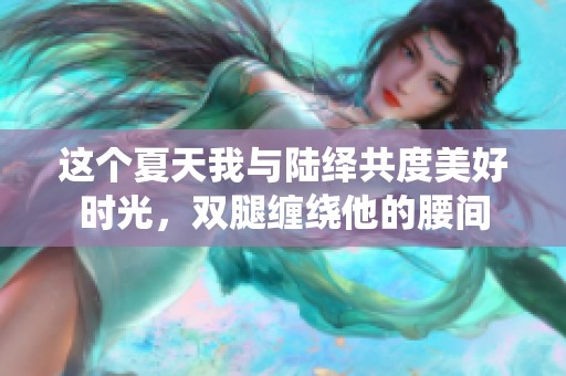 這個(gè)夏天我與陸繹共度美好時(shí)光，雙腿纏繞他的腰間