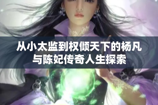 從小太監(jiān)到權傾天下的楊凡與陳妃傳奇人生探索