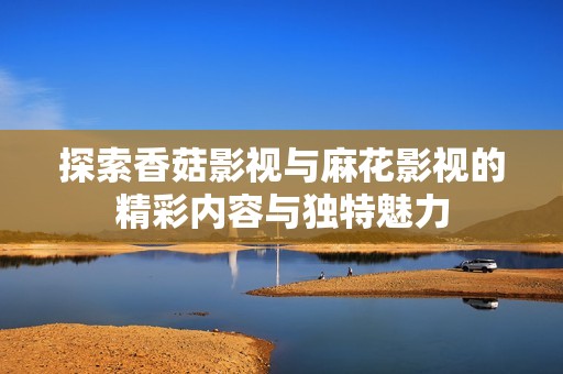 探索香菇影視與麻花影視的精彩內(nèi)容與獨特魅力