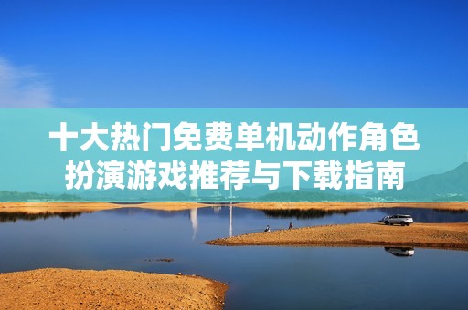 十大熱門免費單機動作角色扮演游戲推薦與下載指南