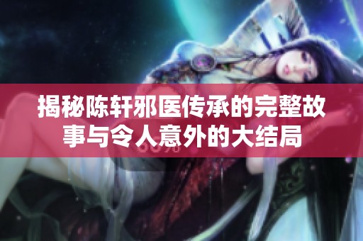 揭秘陳軒邪醫(yī)傳承的完整故事與令人意外的大結(jié)局