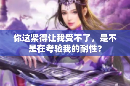 你這緊得讓我受不了，是不是在考驗(yàn)我的耐性<div   id=