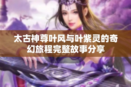 太古神尊葉風(fēng)與葉紫靈的奇幻旅程完整故事分享