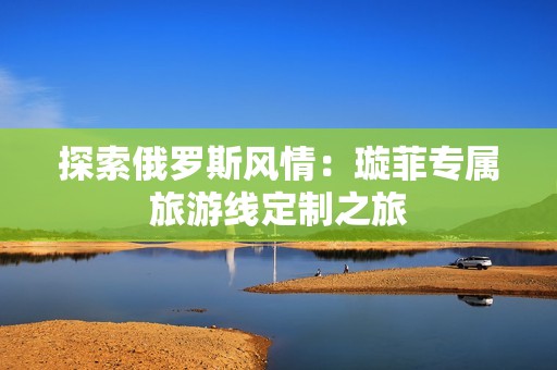 探索俄羅斯風情：璇菲專屬旅游線定制之旅
