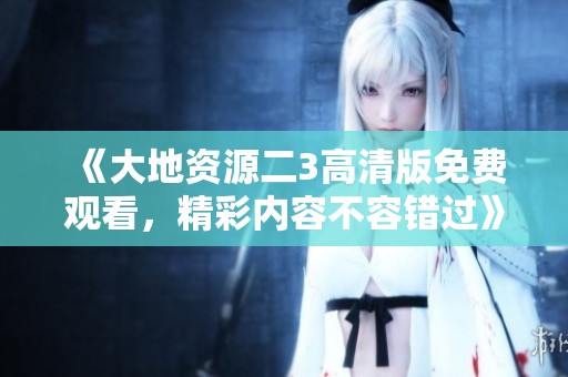 《大地資源二3高清版免費觀看，精彩內(nèi)容不容錯過》