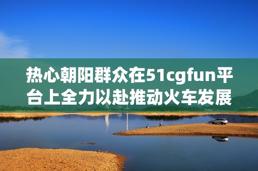 熱心朝陽(yáng)群眾在51cgfun平臺(tái)上全力以赴推動(dòng)火車(chē)發(fā)展
