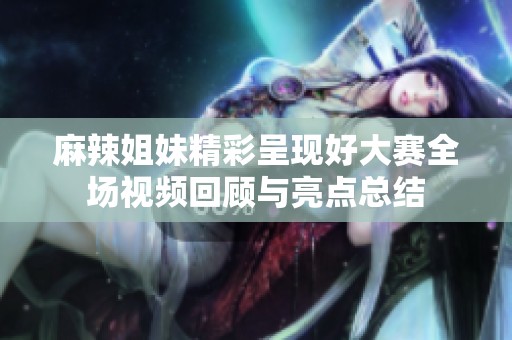 麻辣姐妹精彩呈現(xiàn)好大賽全場視頻回顧與亮點(diǎn)總結(jié)