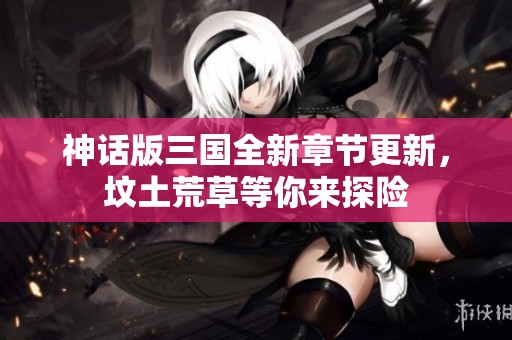 神話版三國全新章節(jié)更新，墳土荒草等你來探險