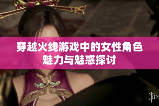 穿越火線游戲中的女性角色魅力與魅惑探討