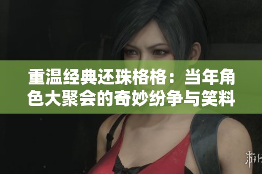 重溫經典還珠格格：當年角色大聚會的奇妙紛爭與笑料
