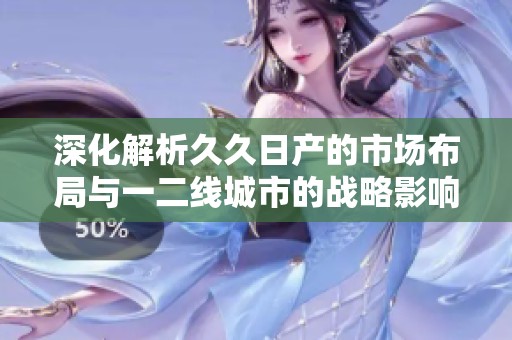 深化解析久久日產(chǎn)的市場(chǎng)布局與一二線(xiàn)城市的戰(zhàn)略影響