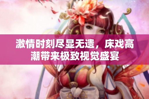 激情時刻盡顯無遺，床戲高潮帶來極致視覺盛宴