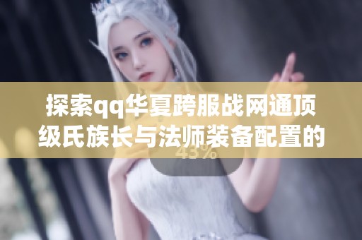 探索qq華夏跨服戰(zhàn)網(wǎng)通頂級(jí)氏族長(zhǎng)與法師裝備配置的精彩瞬間