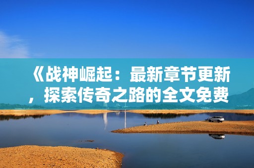 《戰(zhàn)神崛起：最新章節(jié)更新，探索傳奇之路的全文免費閱讀》