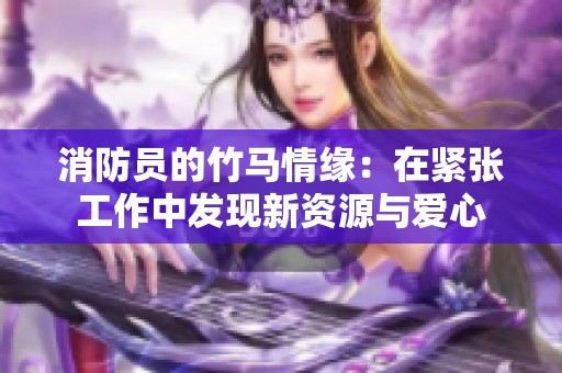 消防員的竹馬情緣：在緊張工作中發(fā)現(xiàn)新資源與愛心