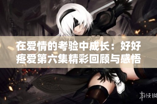在愛情的考驗中成長：好好疼愛第六集精彩回顧與感悟