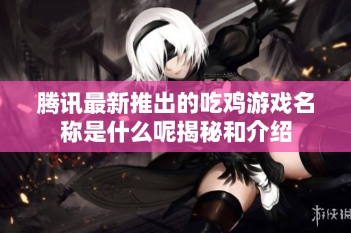 騰訊最新推出的吃雞游戲名稱是什么呢揭秘和介紹