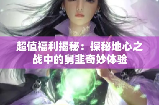 超值福利揭秘：探秘地心之戰(zhàn)中的舅韭奇妙體驗