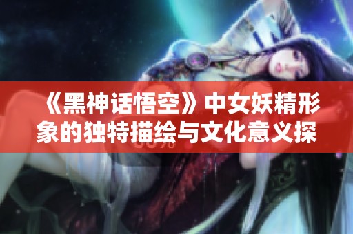 《黑神話悟空》中女妖精形象的獨特描繪與文化意義探討
