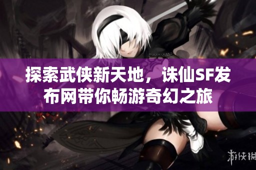 探索武俠新天地，誅仙SF發(fā)布網(wǎng)帶你暢游奇幻之旅