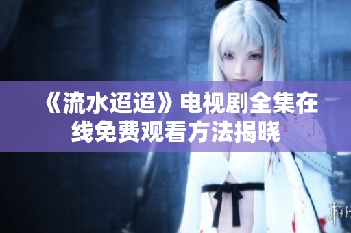 《流水迢迢》電視劇全集在線免費(fèi)觀看方法揭曉