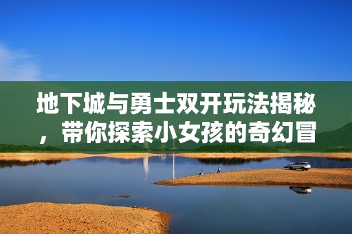 地下城與勇士雙開玩法揭秘，帶你探索小女孩的奇幻冒險(xiǎn)世界