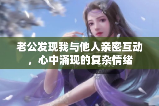 老公發(fā)現(xiàn)我與他人親密互動(dòng)，心中涌現(xiàn)的復(fù)雜情緒