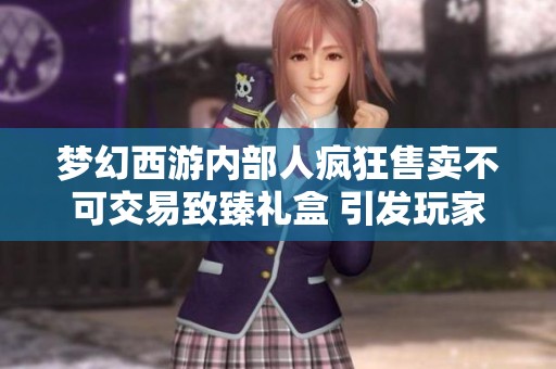 夢幻西游內(nèi)部人瘋狂售賣不可交易致臻禮盒 引發(fā)玩家熱議