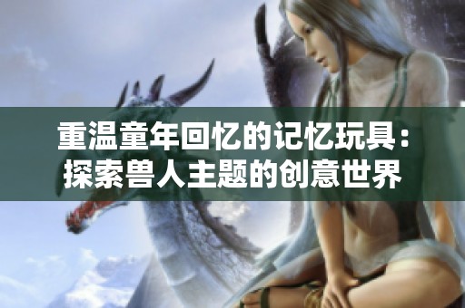 重溫童年回憶的記憶玩具：探索獸人主題的創(chuàng)意世界