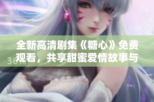 全新高清劇集《糖心》免費觀看，共享甜蜜愛情故事與感人情節(jié)