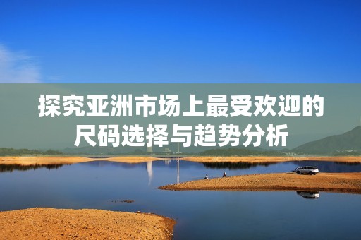 探究亞洲市場(chǎng)上最受歡迎的尺碼選擇與趨勢(shì)分析