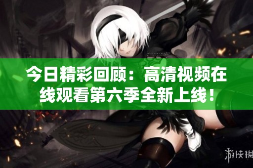 今日精彩回顧：高清視頻在線觀看第六季全新上線！