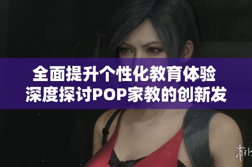 全面提升個性化教育體驗 深度探討POP家教的創(chuàng)新發(fā)展